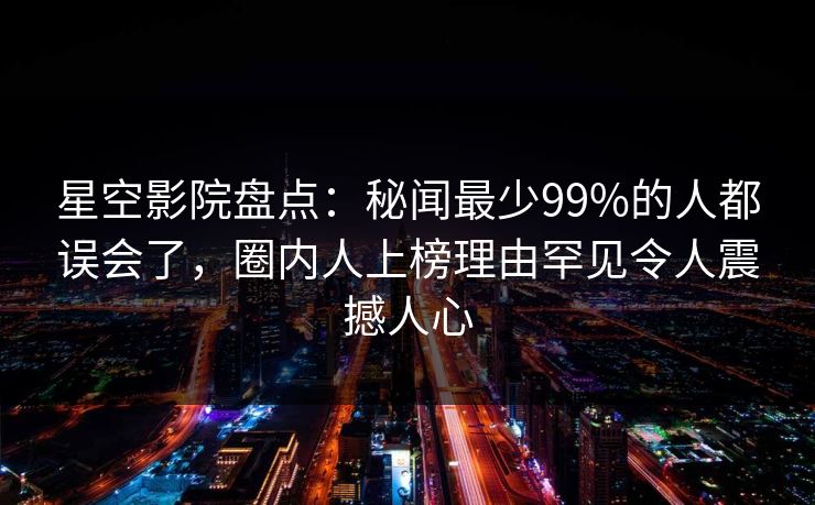 星空影院盘点：秘闻最少99%的人都误会了，圈内人上榜理由罕见令人震撼人心