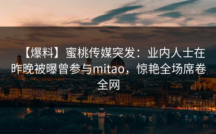 【爆料】蜜桃传媒突发：业内人士在昨晚被曝曾参与mitao，惊艳全场席卷全网