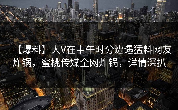 【爆料】大V在中午时分遭遇猛料网友炸锅,蜜桃传媒全网炸锅,详情深扒 【爆料】大V在中午时分遭遇猛料网友炸锅,蜜桃传媒全网炸锅,详情深扒