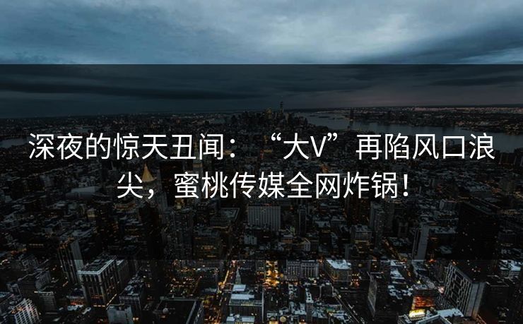 深夜的惊天丑闻：“大V”再陷风口浪尖，蜜桃传媒全网炸锅！
