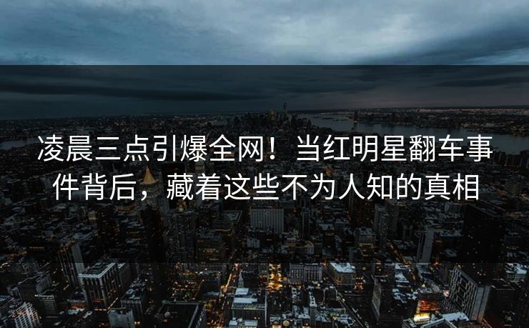 凌晨三点引爆全网！当红明星翻车事件背后，藏着这些不为人知的真相