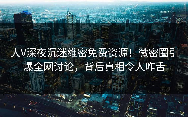 大V深夜沉迷维密免费资源！微密圈引爆全网讨论，背后真相令人咋舌