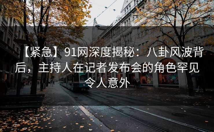 【紧急】91网深度揭秘：八卦风波背后，主持人在记者发布会的角色罕见令人意外