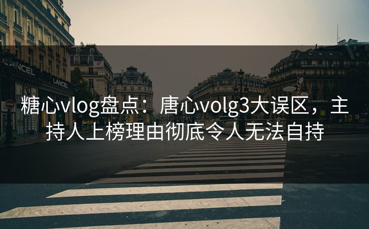 糖心vlog盘点：唐心volg3大误区，主持人上榜理由彻底令人无法自持