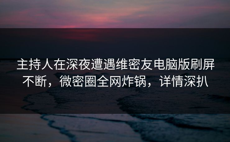 主持人在深夜遭遇维密友电脑版刷屏不断，微密圈全网炸锅，详情深扒