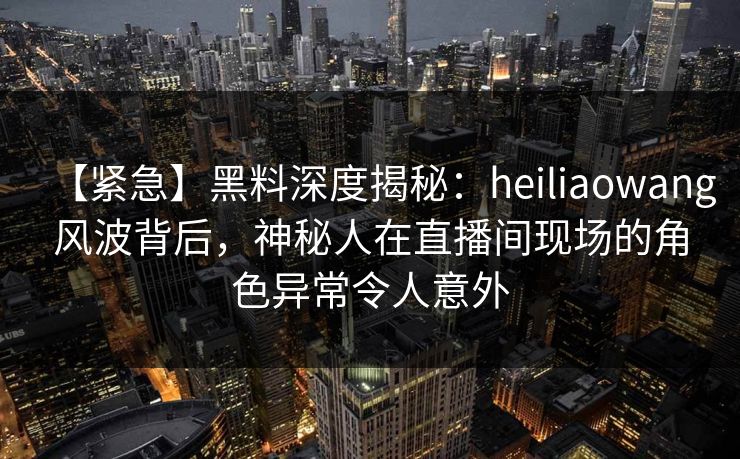 【紧急】黑料深度揭秘：heiliaowang风波背后，神秘人在直播间现场的角色异常令人意外