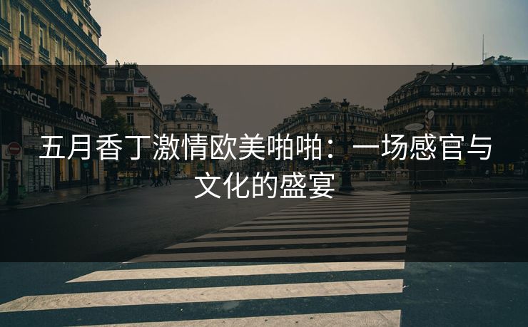 五月香丁激情欧美啪啪：一场感官与文化的盛宴