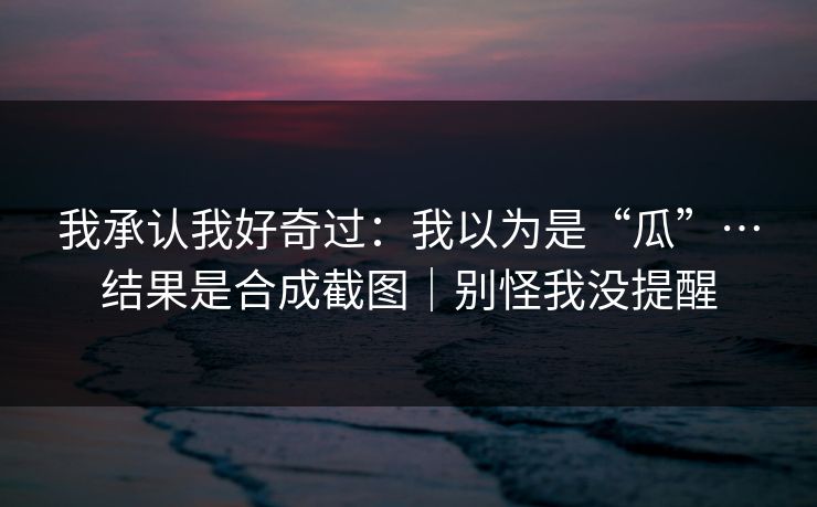 我承认我好奇过：我以为是“瓜”…结果是合成截图｜别怪我没提醒