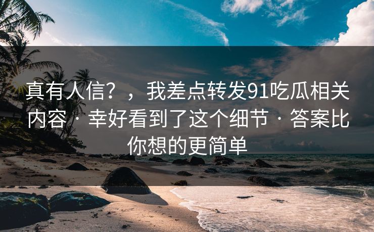 真有人信?,我差点转发91吃瓜相关内容 · 幸好看到了这个细节 · 答案比你想的更简单 真有人信?,我差点转发91吃瓜相关内容 · 幸好看到了这个细节 · 答案比你想的更简单