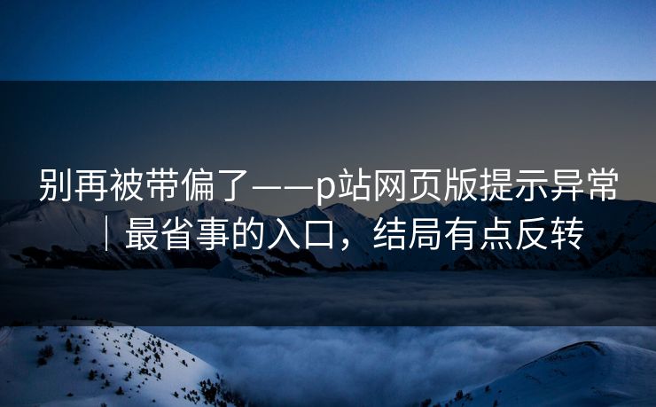 别再被带偏了——p站网页版提示异常｜最省事的入口，结局有点反转