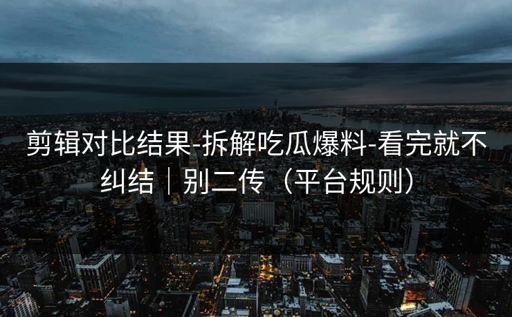 剪辑对比结果-拆解吃瓜爆料-看完就不纠结｜别二传（平台规则）