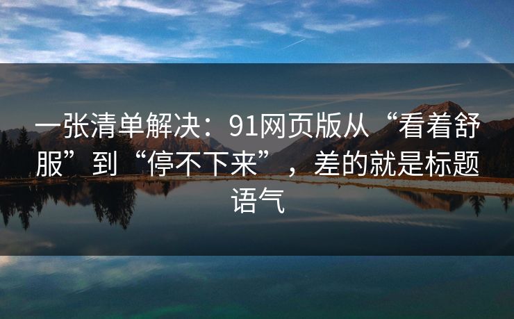 一张清单解决:91网页版从“看着舒服”到“停不下来”,差的就是标题语气 一张清单解决:91网页版从“看着舒服”到“停不下来”,差的就是标题语气
