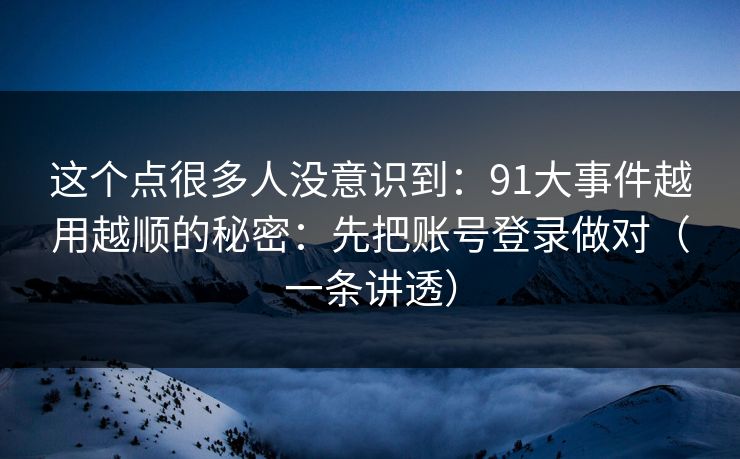 这个点很多人没意识到:91大事件越用越顺的秘密:先把账号登录做对(一条讲透) 这个点很多人没意识到:91大事件越用越顺的秘密:先把账号登录做对(一条讲透)