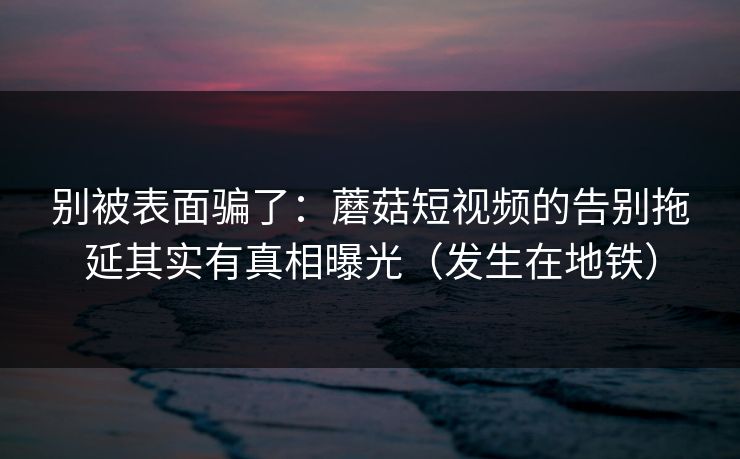 别被表面骗了：蘑菇短视频的告别拖延其实有真相曝光（发生在地铁）