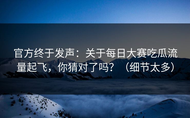 官方终于发声：关于每日大赛吃瓜流量起飞，你猜对了吗？（细节太多）