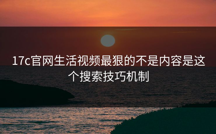 17c官网生活视频最狠的不是内容是这个搜索技巧机制