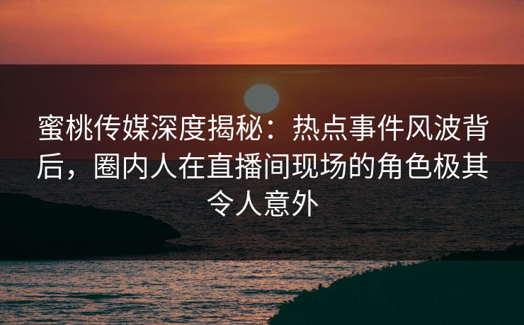 蜜桃传媒深度揭秘：热点事件风波背后，圈内人在直播间现场的角色极其令人意外