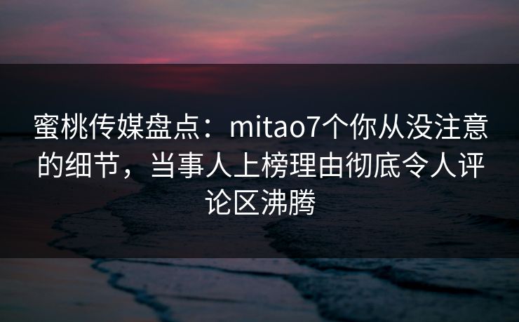 蜜桃传媒盘点：mitao7个你从没注意的细节，当事人上榜理由彻底令人评论区沸腾