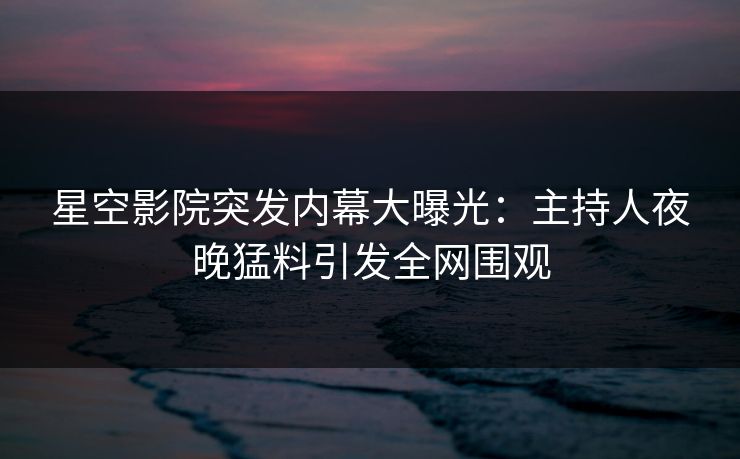 星空影院突发内幕大曝光：主持人夜晚猛料引发全网围观