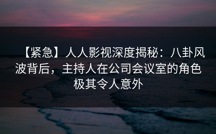 【紧急】人人影视深度揭秘:八卦风波背后,主持人在公司会议室的角色极其令人意外 【紧急】人人影视深度揭秘:八卦风波背后,主持人在公司会议室的角色极其令人意外