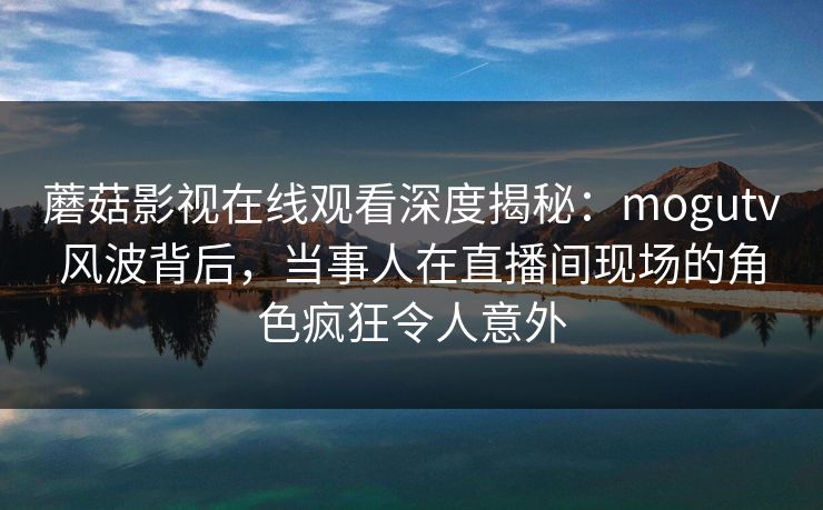 蘑菇影视在线观看深度揭秘：mogutv风波背后，当事人在直播间现场的角色疯狂令人意外